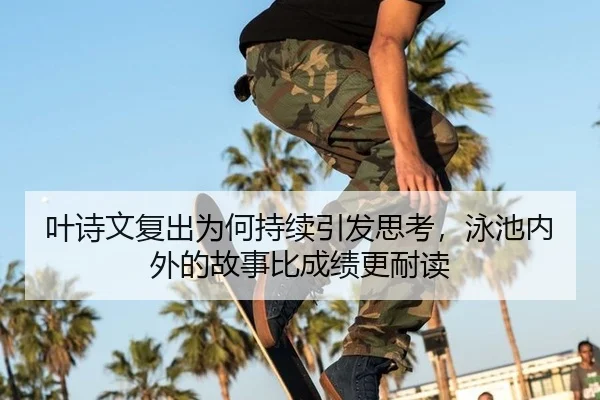 叶诗文复出为何持续引发思考，泳池内外的故事比成绩更耐读 - leyu